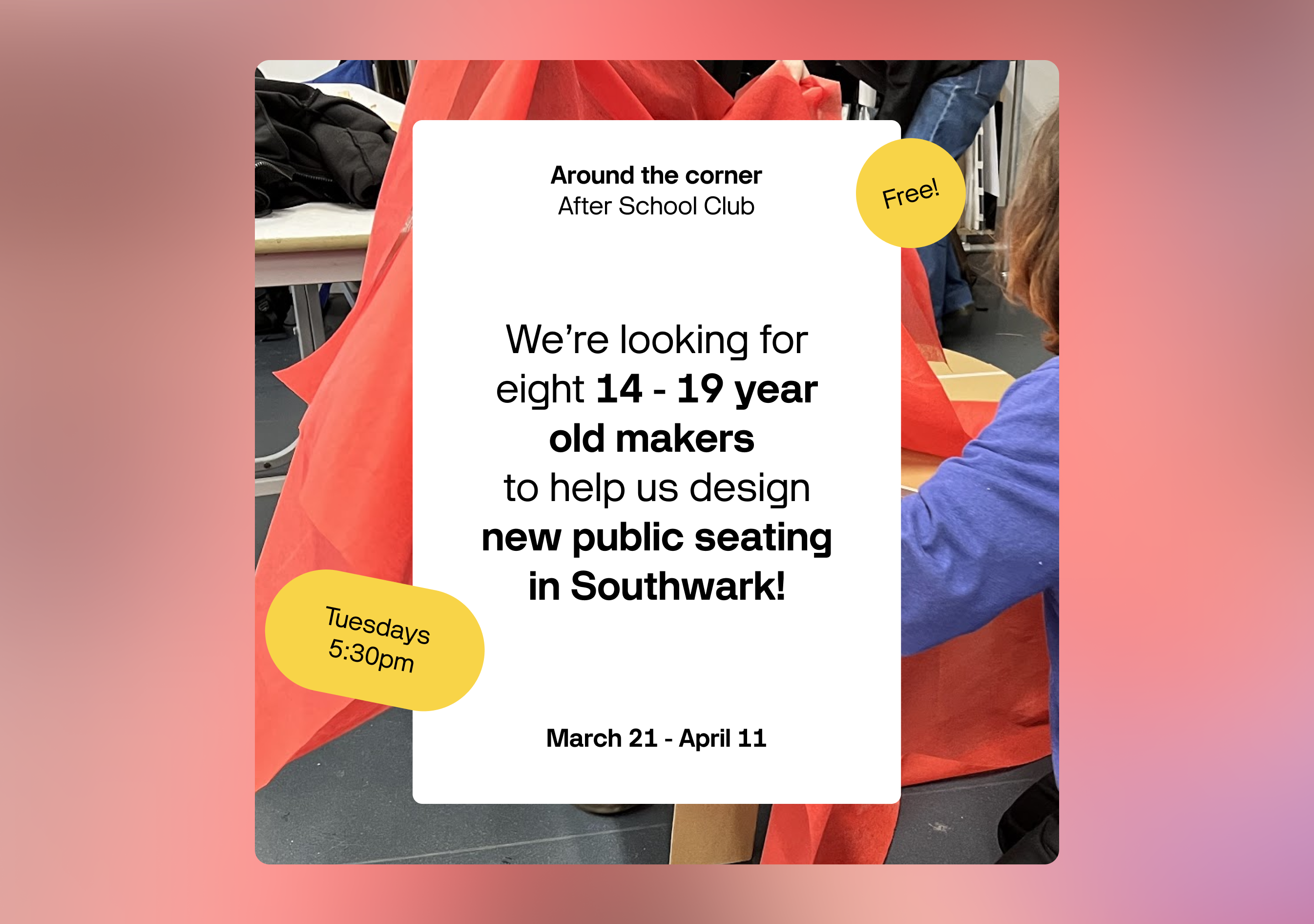 Advert for after school club - text reads We are looking for eight 14 - 19 year old makers to help us design new public seating in Southwark!